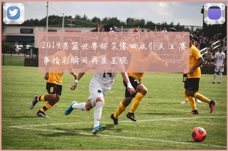 2019男篮世界杯录像回放引关注 赛事精彩瞬间再度呈现