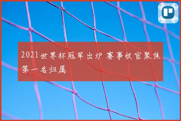 2021世界杯冠军出炉 赛事收官聚焦第一名归属