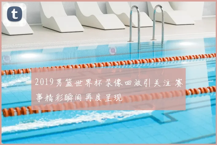 2019男篮世界杯录像回放引关注 赛事精彩瞬间再度呈现
