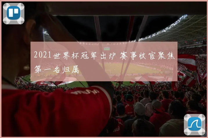 2021世界杯冠军出炉 赛事收官聚焦第一名归属