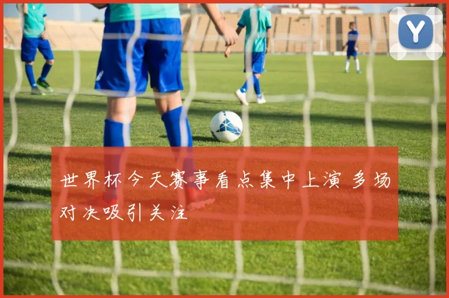 世界杯今天赛事看点集中上演 多场对决吸引关注