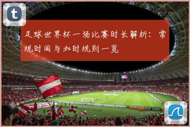 足球世界杯一场比赛时长解析：常规时间与加时规则一览
