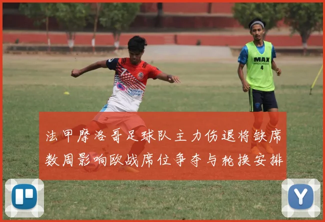 法甲摩洛哥足球队主力伤退将缺席数周影响欧战席位争夺与轮换安排