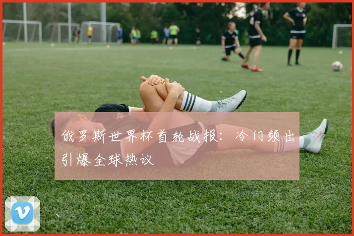 俄罗斯世界杯首轮战报：冷门频出引爆全球热议